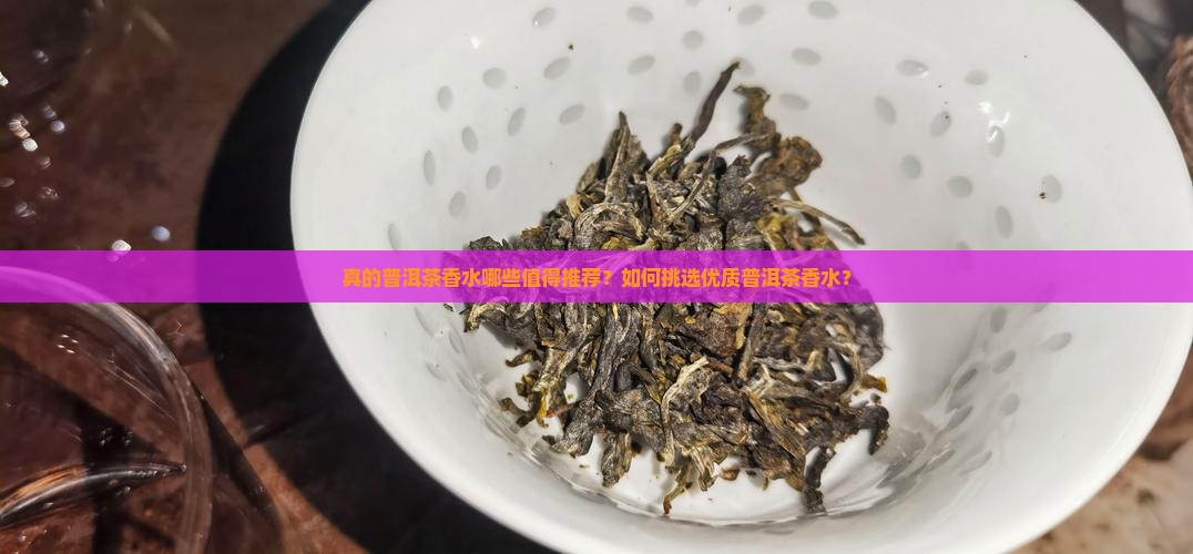 真的普洱茶香水哪些值得推荐？如何挑选优质普洱茶香水？