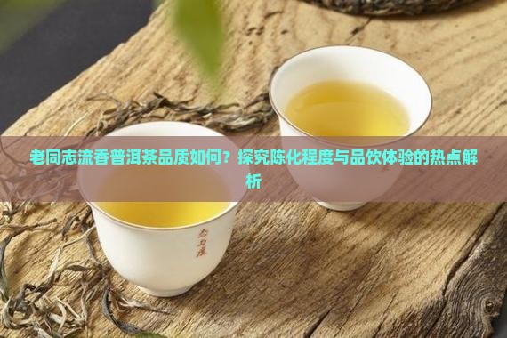 老同志流香普洱茶品质如何？探究陈化程度与品饮体验的热点解析