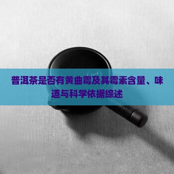 普洱茶是否有黄曲霉及其霉素含量、味道与科学依据综述