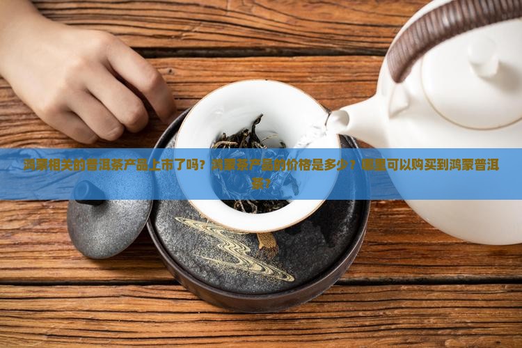 鸿蒙相关的普洱茶产品上市了吗？鸿蒙茶产品的价格是多少？哪里可以购买到鸿蒙普洱茶？