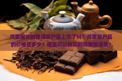 鸿蒙相关的普洱茶产品上市了吗？鸿蒙茶产品的价格是多少？哪里可以购买到鸿蒙普洱茶？