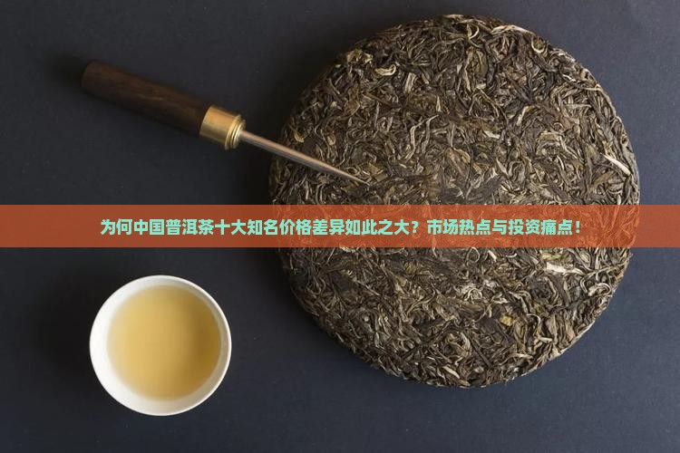 为何中国普洱茶十大知名价格差异如此之大？市场热点与投资痛点！