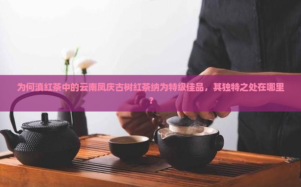 为何滇红茶中的云南凤庆古树红茶纳为特级佳品，其独特之处在哪里？