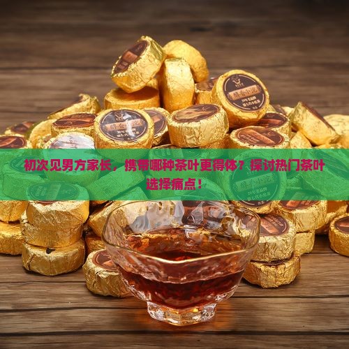 初次见男方家长,携带哪种茶叶更得体?探讨热门茶叶选择痛点! 初次见男方家长,携带哪种茶叶更得体?探讨热门茶叶选择痛点!