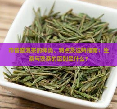 市售普洱茶的种类、特点及选购指南：生茶与熟茶的区别是什么？