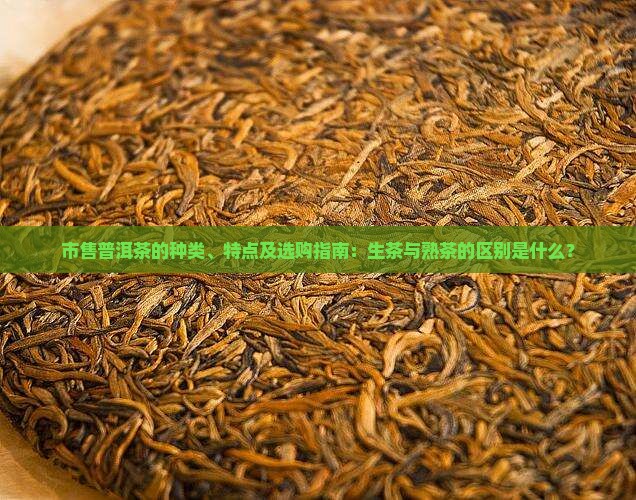 市售普洱茶的种类、特点及选购指南：生茶与熟茶的区别是什么？