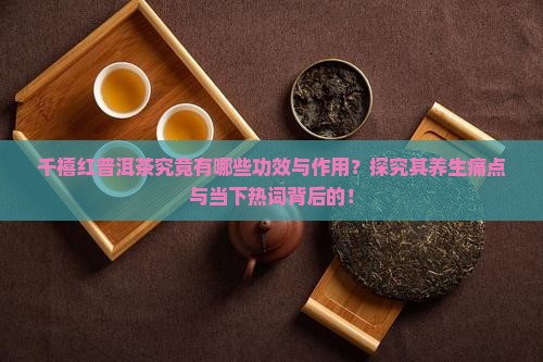 千禧红普洱茶究竟有哪些功效与作用？探究其养生痛点与当下热词背后的！