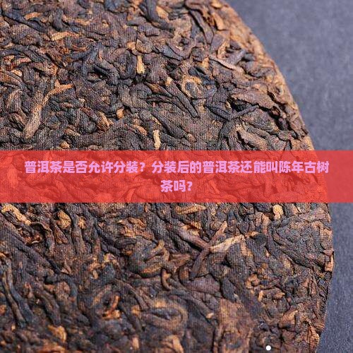 普洱茶是否允许分装？分装后的普洱茶还能叫陈年古树茶吗？