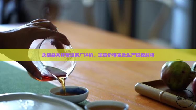 永德县秀林普洱茶厂评价、班章价格表及生产规模解析