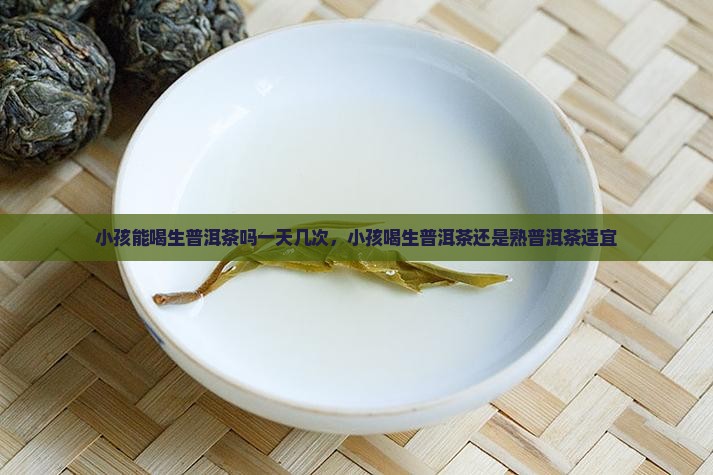 小孩能喝生普洱茶吗一天几次，小孩喝生普洱茶还是熟普洱茶适宜