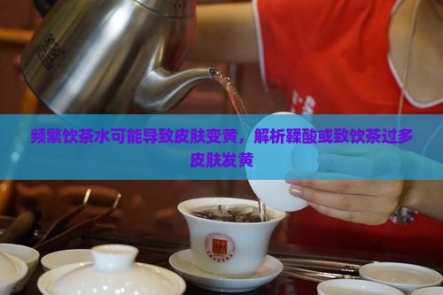 频繁饮茶水可能导致皮肤变黄，解析鞣酸或致饮茶过多皮肤发黄