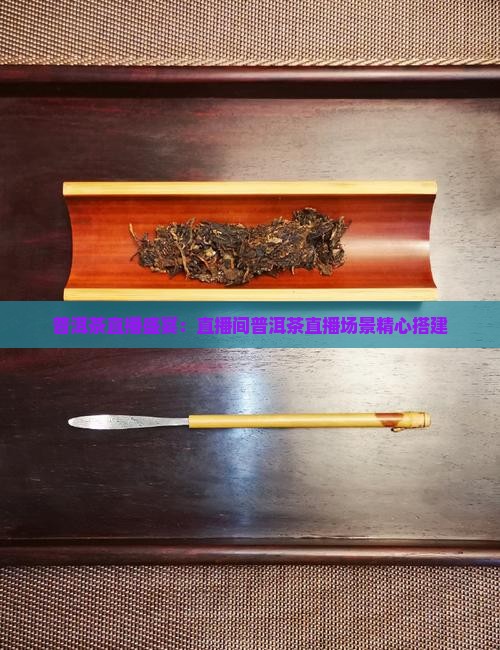 普洱茶直播盛宴：直播间普洱茶直播场景精心搭建