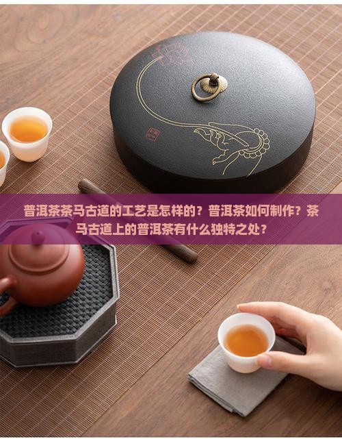 普洱茶茶马古道的工艺是怎样的？普洱茶如何制作？茶马古道上的普洱茶有什么独特之处？