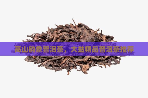 高山韵象普洱茶，大益精品普洱茶推荐