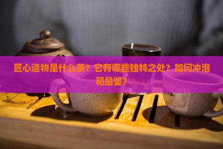 匠心造物是什么茶？它有哪些独特之处？如何冲泡和品鉴？