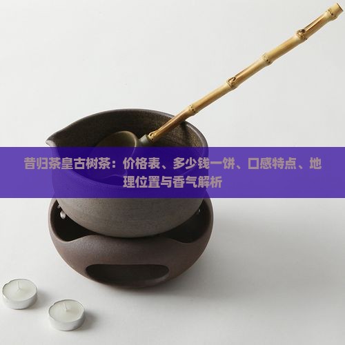昔归茶皇古树茶：价格表、多少钱一饼、口感特点、地理位置与香气解析