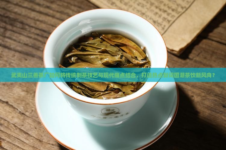 武夷山三善茶厂如何将传统制茶技艺与现代痛点结合，打造热点新词国潮茶饮新风向？
