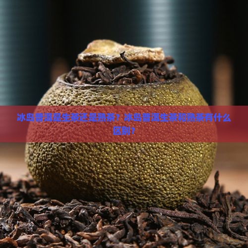 冰岛普洱是生茶还是熟茶？冰岛普洱生茶和熟茶有什么区别？