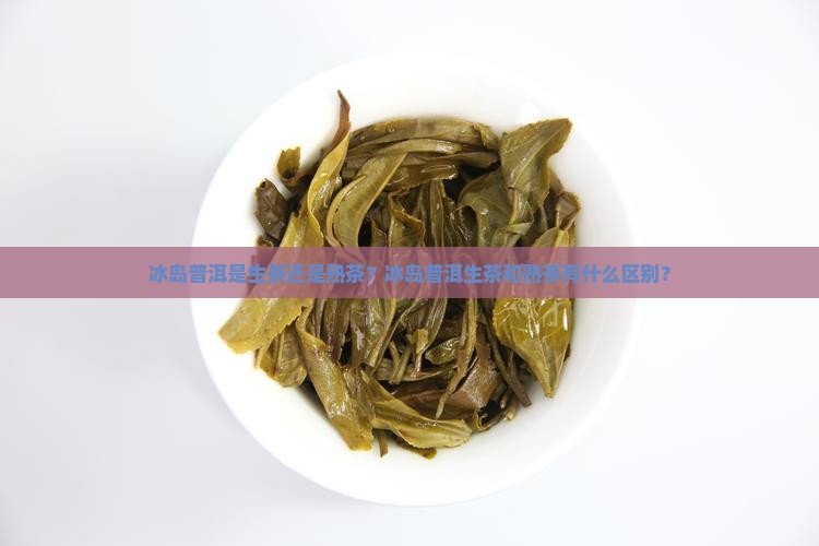 冰岛普洱是生茶还是熟茶？冰岛普洱生茶和熟茶有什么区别？