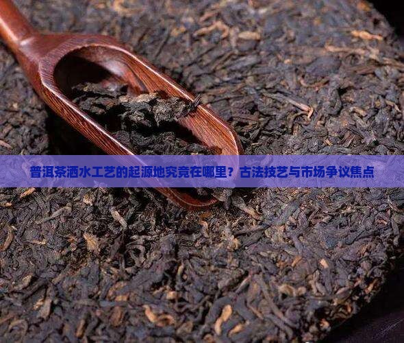 普洱茶洒水工艺的起源地究竟在哪里？古法技艺与市场争议焦点