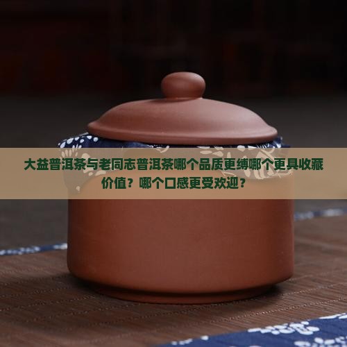 大益普洱茶与老同志普洱茶哪个品质更缚哪个更具收藏价值？哪个口感更受欢迎？