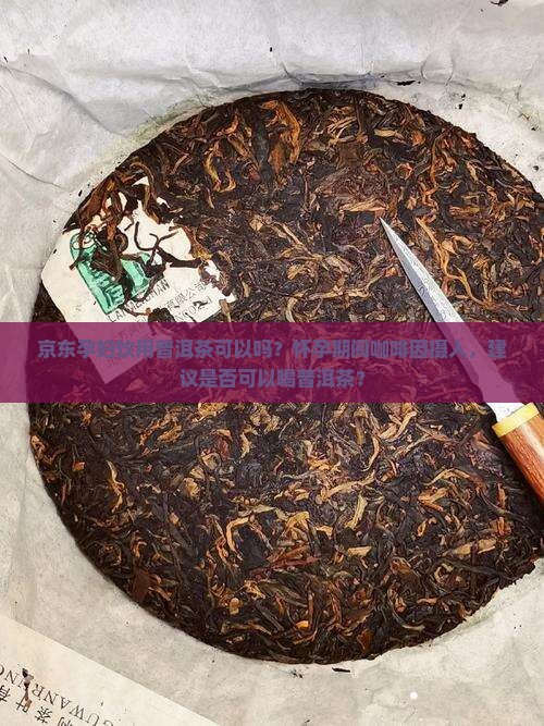 京东孕妇饮用普洱茶可以吗？怀孕期间咖啡因摄入，建议是否可以喝普洱茶？