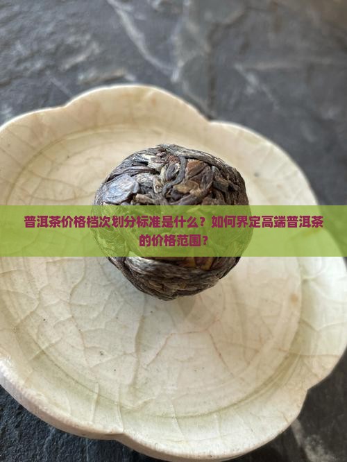 普洱茶价格档次划分标准是什么？如何界定高端普洱茶的价格范围？