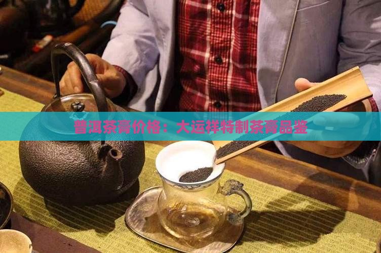 普洱茶膏价格：大运祥特制茶膏品鉴
