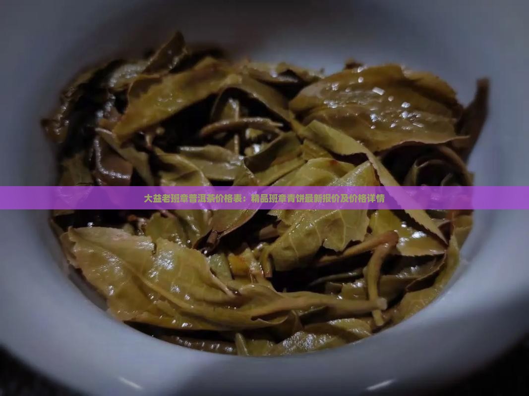 大益老班章普洱茶价格表：精品班章青饼最新报价及价格详情