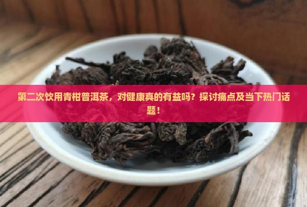 第二次饮用青柑普洱茶，对健康真的有益吗？探讨痛点及当下热门话题！