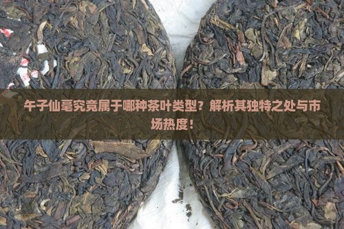 午子仙毫究竟属于哪种茶叶类型？解析其独特之处与市场热度！