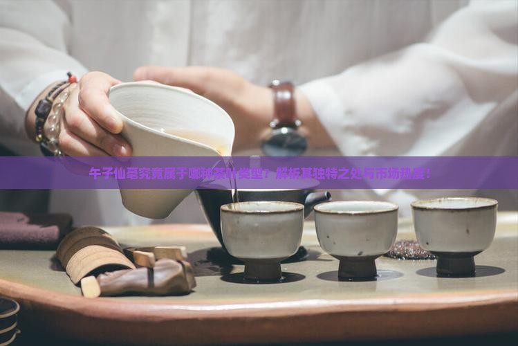 午子仙毫究竟属于哪种茶叶类型？解析其独特之处与市场热度！