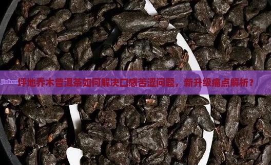 坪地乔木普洱茶如何解决口感苦涩问题，新升级痛点解析？