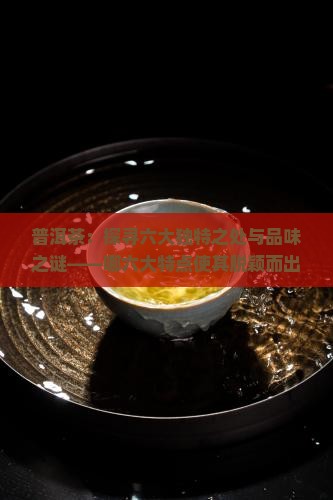 普洱茶：探寻六大独特之处与品味之谜——哪六大特点使其脱颖而出？