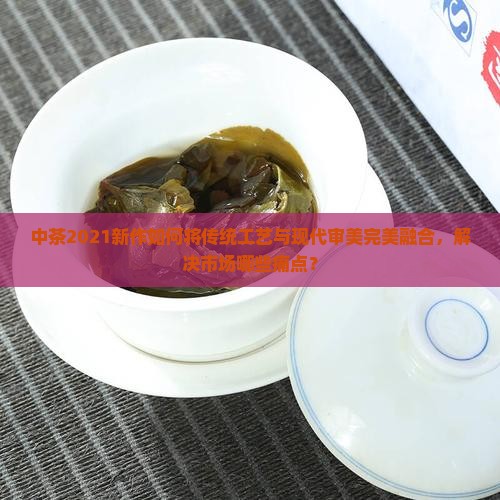 中茶2021新作如何将传统工艺与现代审美完美融合，解决市场哪些痛点？