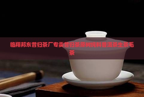 临翔邦东昔归茶厂专卖昔归茶原树纯料普洱茶生茶毛茶