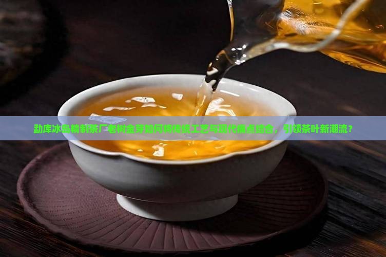 勐库冰岛精制茶厂老树金芽如何将传统工艺与现代痛点结合，引领茶叶新潮流？
