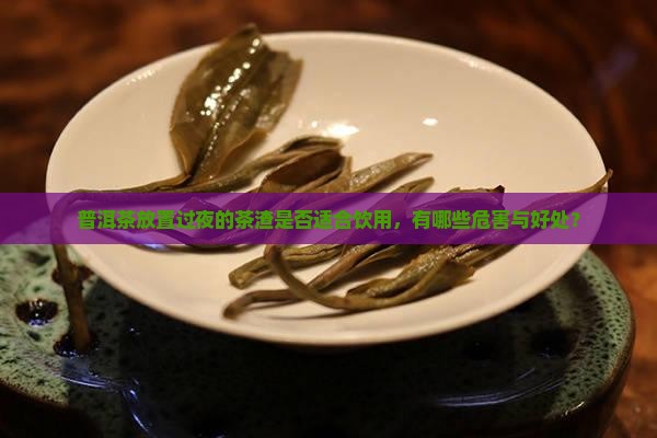 普洱茶放置过夜的茶渣是否适合饮用，有哪些危害与好处？
