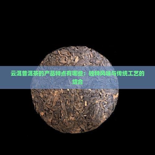云洱普洱茶的产品特点有哪些：独特风味与传统工艺的结合