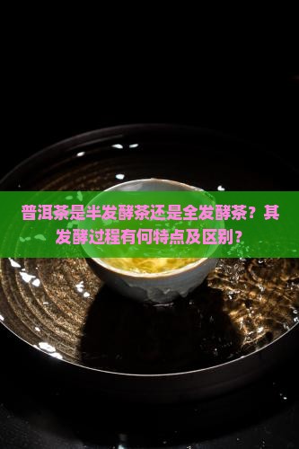 普洱茶是半发酵茶还是全发酵茶？其发酵过程有何特点及区别？