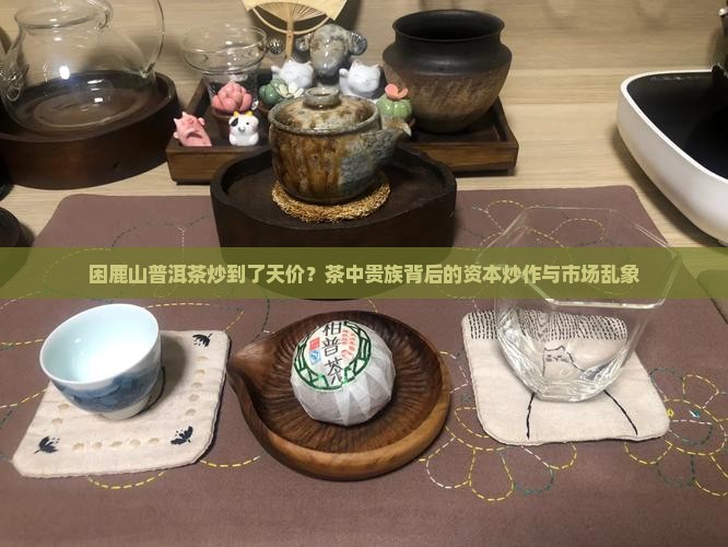 困鹿山普洱茶炒到了天价？茶中贵族背后的资本炒作与市场乱象