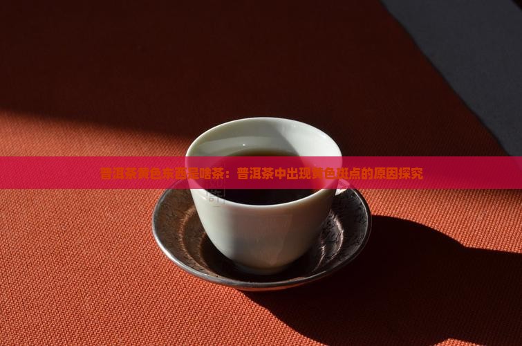 普洱茶黄色东西是啥茶：普洱茶中出现黄色斑点的原因探究