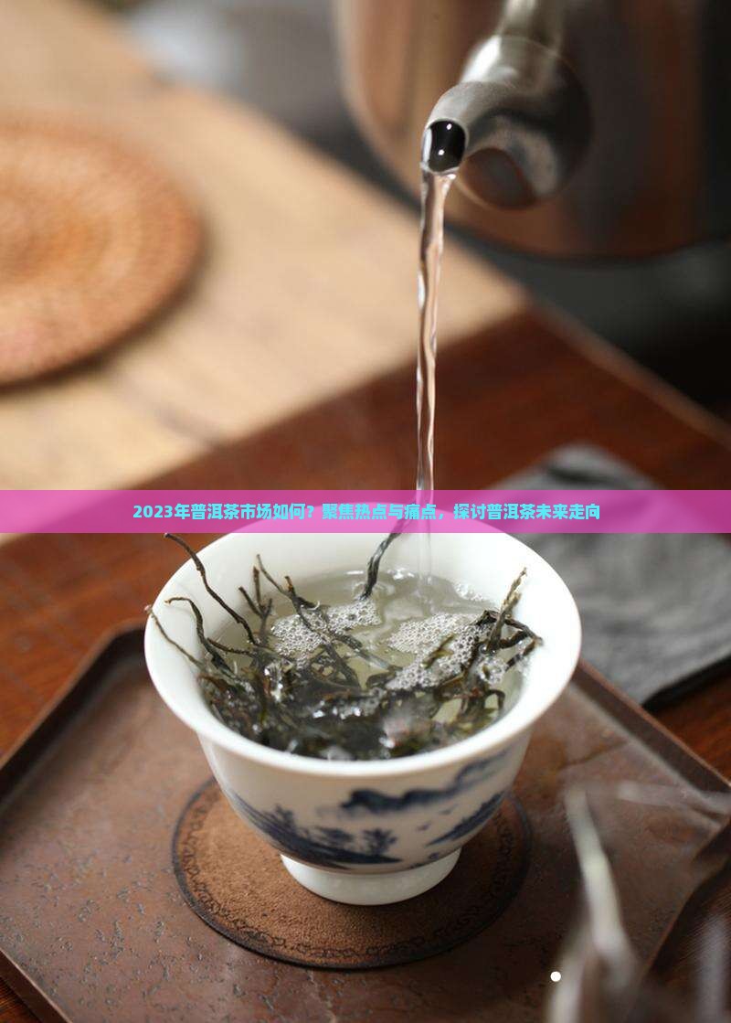 2023年普洱茶市场如何？聚焦热点与痛点，探讨普洱茶未来走向