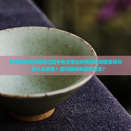 普洱茶饼通风晾晒过程中色泽变化时间及影响因素探究：多久会变色？如何保持其原有色泽？