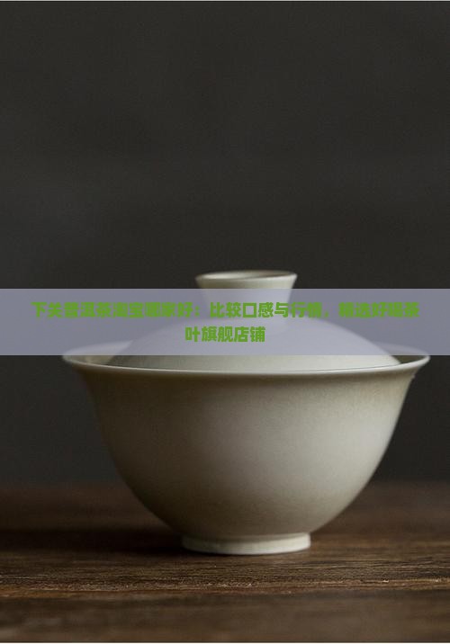 下关普洱茶淘宝哪家好：比较口感与行情，精选好喝茶叶旗舰店铺