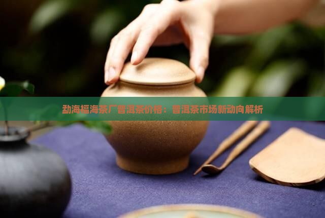 勐海福海茶厂普洱茶价格：普洱茶市场新动向解析