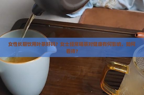 女性长期饮用叶茶好吗？女士经常喝茶对健康有何影响，如何看待？