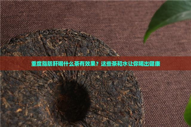 重度脂肪肝喝什么茶有效果？这些茶和水让你喝出健康