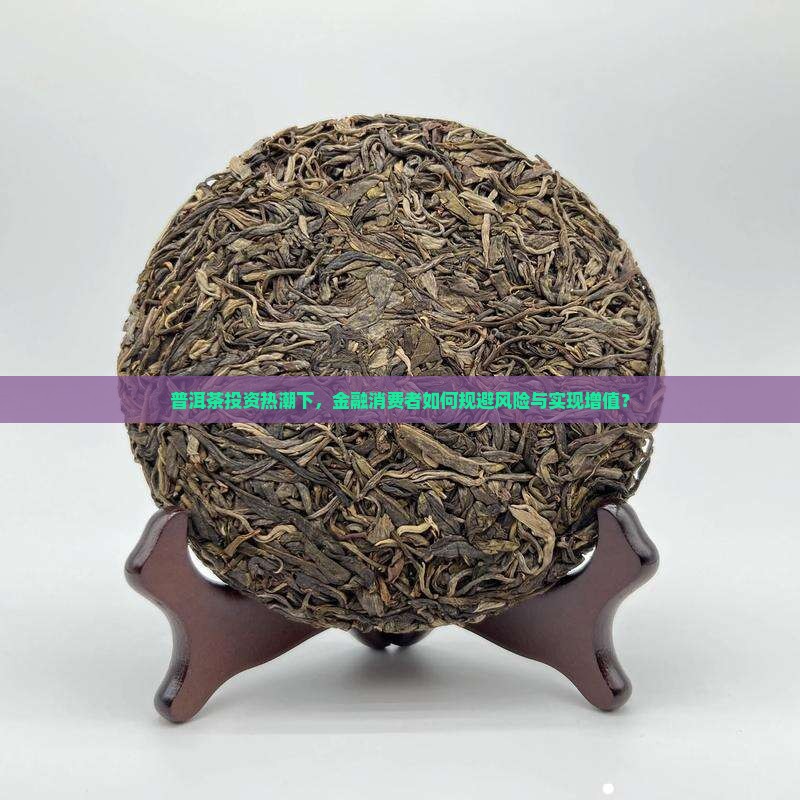 普洱茶投资热潮下，金融消费者如何规避风险与实现增值？