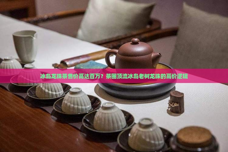 冰岛龙珠茶售价高达百万？茶圈顶流冰岛老树龙珠的高价逻辑